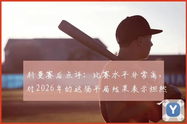 科曼赛后点评：比赛水平非常高，对2026年的这场平局结果表示坦然接受