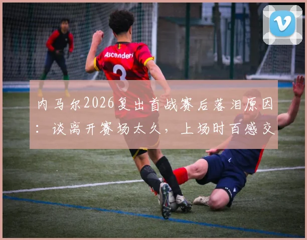 内马尔2026复出首战赛后落泪原因：谈离开赛场太久，上场时百感交集真实感受