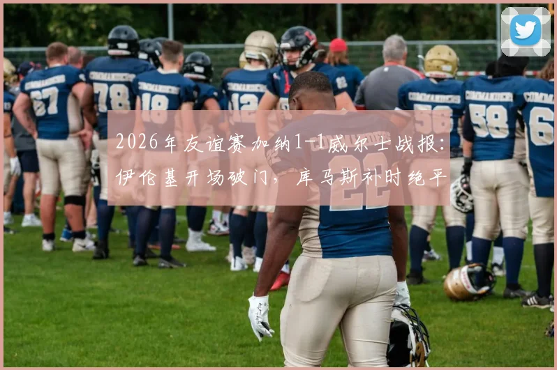 2026年友谊赛加纳1-1威尔士战报:伊伦基开场破门,库马斯补时绝平救主,附全场技术统计及录像回放