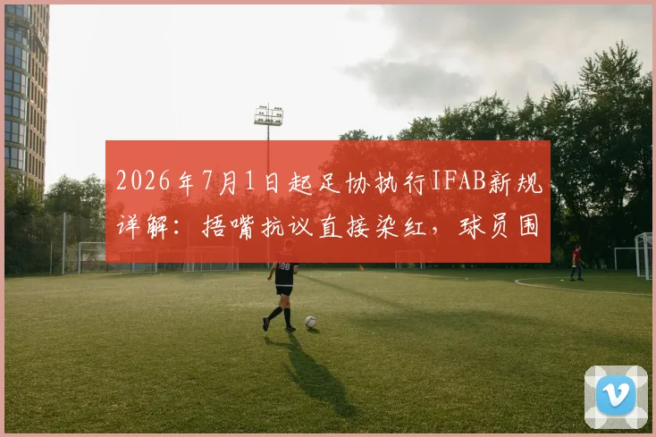 2026年7月1日起足协执行IFAB新规详解：捂嘴抗议直接染红，球员围堵裁判将受严惩