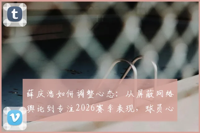 薛庆浩如何调整心态：从屏蔽网络舆论到专注2026赛季表现，球员心理建设实用方法分享