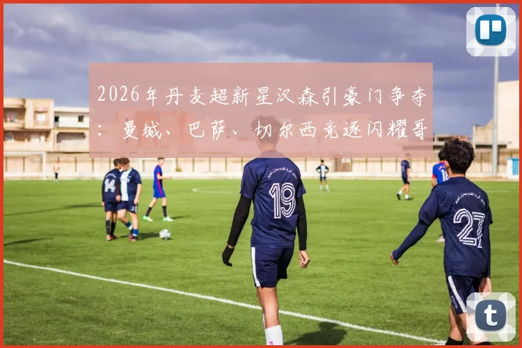 2026年丹麦超新星汉森引豪门争夺：曼城、巴萨、切尔西竞逐闪耀哥天才，技术特点与转会前景深度解析