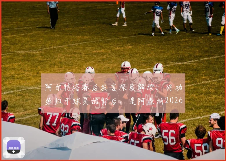阿尔特塔赛后发言深度解读：将功劳归于球员的背后，是阿森纳2026赛季新标准的建立与管理哲学