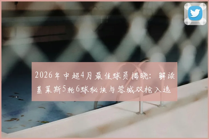 2026年中超4月最佳球员揭晓：解读基莱斯5轮6球秘诀与蓉城双枪入选理由，附当月射手榜分析