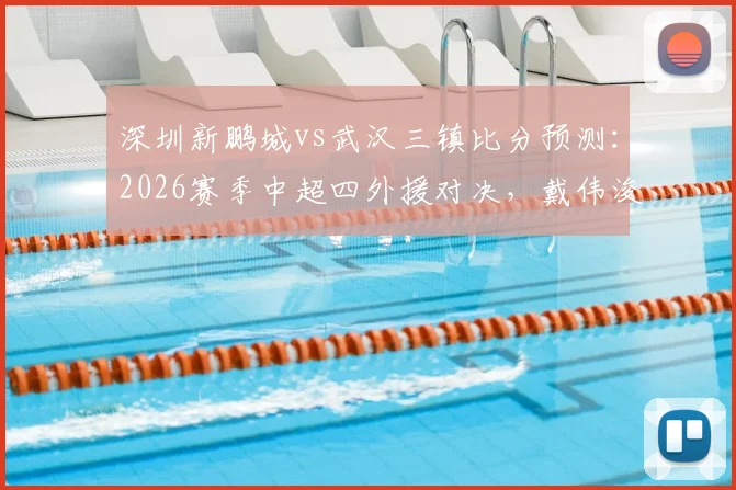 深圳新鹏城vs武汉三镇比分预测：2026赛季中超四外援对决，戴伟浚首发登场直播观看指南