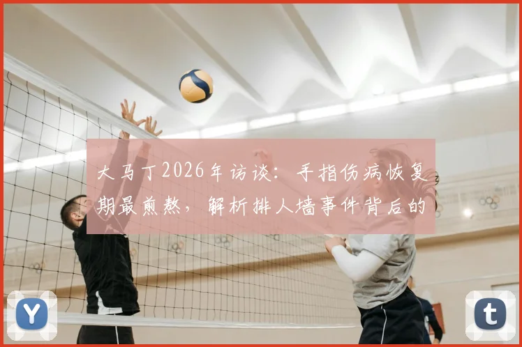 大马丁2026年访谈:手指伤病恢复期最煎熬,解析排人墙事件背后的球队团结精神与更衣室凝聚力