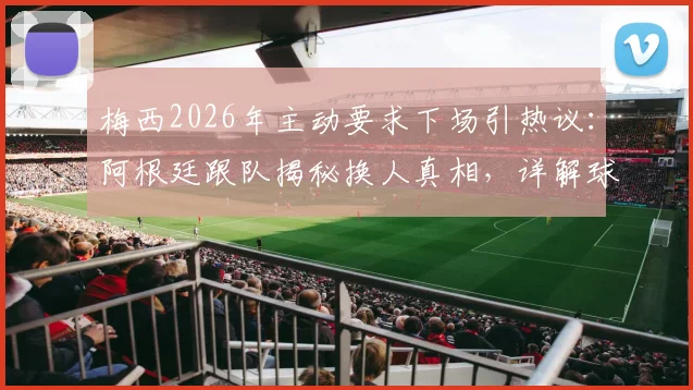 梅西2026年主动要求下场引热议：阿根廷跟队揭秘换人真相，详解球星自我保护策略与球队长远规划