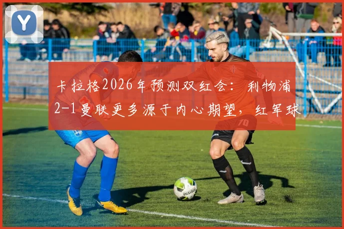 卡拉格2026年预测双红会:利物浦2-1曼联更多源于内心期望,红军球迷如何理性看待专家预判