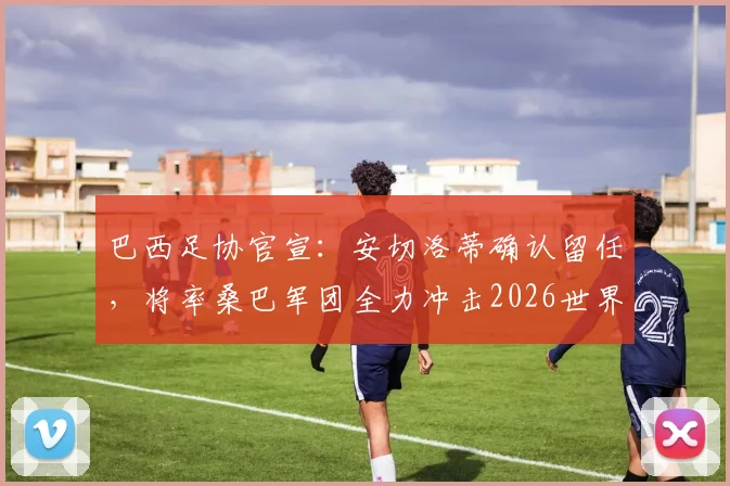 巴西足协官宣:安切洛蒂确认留任,将率桑巴军团全力冲击2026世界杯