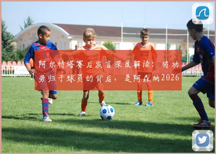 阿尔特塔赛后发言深度解读：将功劳归于球员的背后，是阿森纳2026赛季新标准的建立与管理哲学