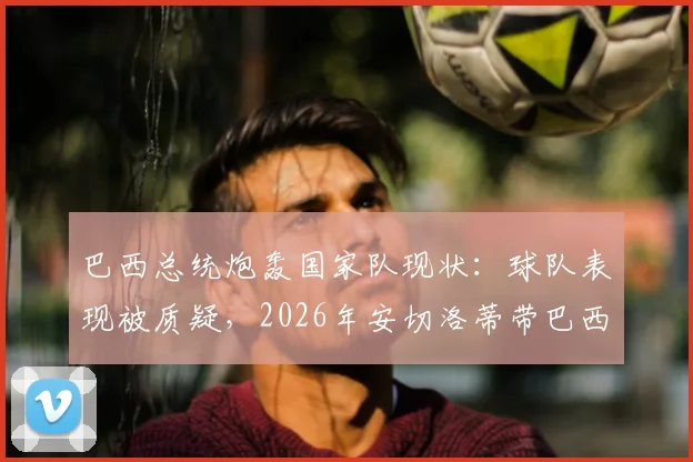 巴西总统炮轰国家队现状：球队表现被质疑，2026年安切洛蒂带巴西还不如用人机？