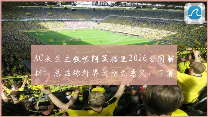 AC米兰主教练阿莱格里2026合同解析:总监称外界讨论无意义,下赛季留任悬念几何?