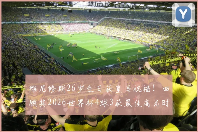 维尼修斯26岁生日获皇马祝福！回顾其2026世界杯4球3获最佳高光时刻