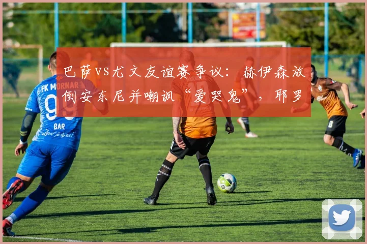 巴萨vs尤文友谊赛争议：赫伊森放倒安东尼并嘲讽“爱哭鬼”，耶罗该给他上成长一课