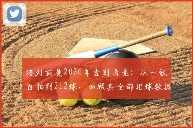 格列兹曼2026年告别马竞:从一张自拍到212球,回顾其全部进球数据与高光时刻