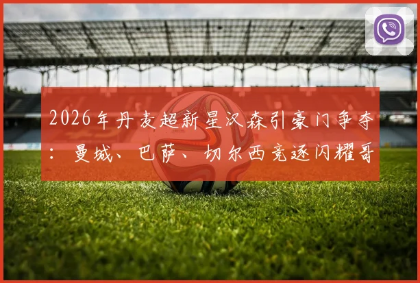 2026年丹麦超新星汉森引豪门争夺:曼城、巴萨、切尔西竞逐闪耀哥天才,技术特点与转会前景深度解析