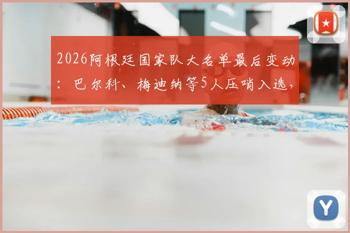 2026阿根廷国家队大名单最后变动：巴尔科、梅迪纳等5人压哨入选，详解斯卡洛尼选人过程