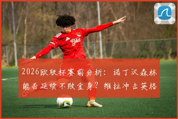 2026欧联杯赛前分析：诺丁汉森林能否延续不败金身？维拉冲击英格兰球队欧战连胜纪录全解析