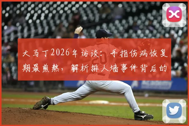 大马丁2026年访谈：手指伤病恢复期最煎熬，解析排人墙事件背后的球队团结精神与更衣室凝聚力