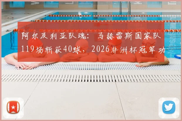 阿尔及利亚队魂：马赫雷斯国家队119场斩获40球，2026非洲杯冠军功勋如何练就顶级射手素质？