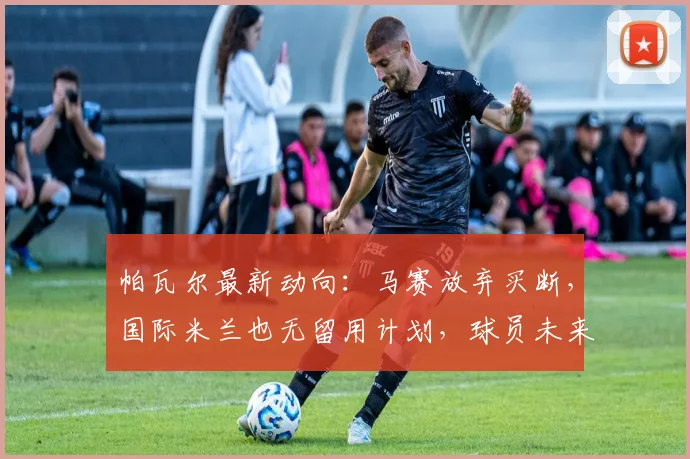 帕瓦尔最新动向：马赛放弃买断，国际米兰也无留用计划，球员未来去向成谜