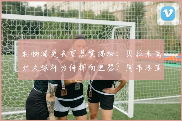 利物浦更衣室悬案揭秘：贝拉米高尔夫球杆为何挥向里瑟？阿韦洛亚亲述2026年冲突细节