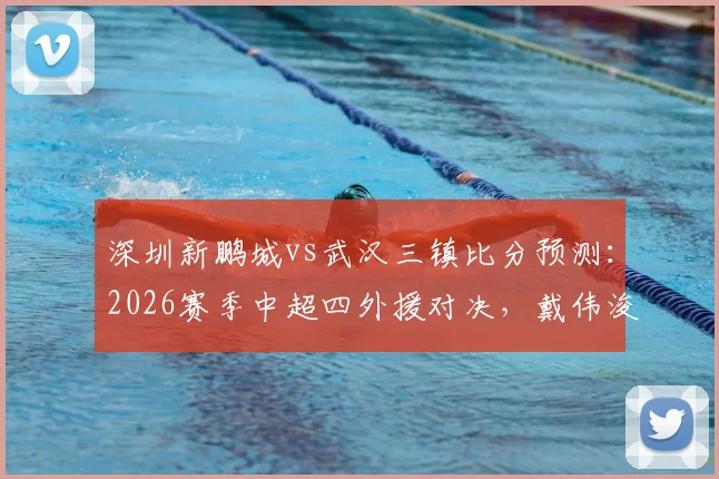 深圳新鹏城vs武汉三镇比分预测：2026赛季中超四外援对决，戴伟浚首发登场直播观看指南