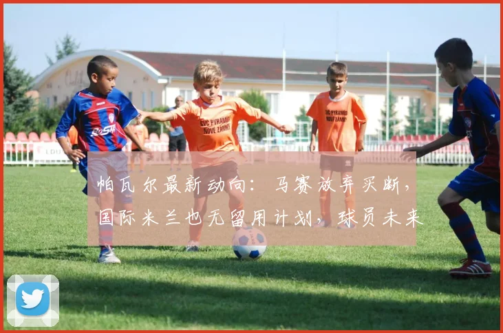 帕瓦尔最新动向:马赛放弃买断,国际米兰也无留用计划,球员未来去向成谜