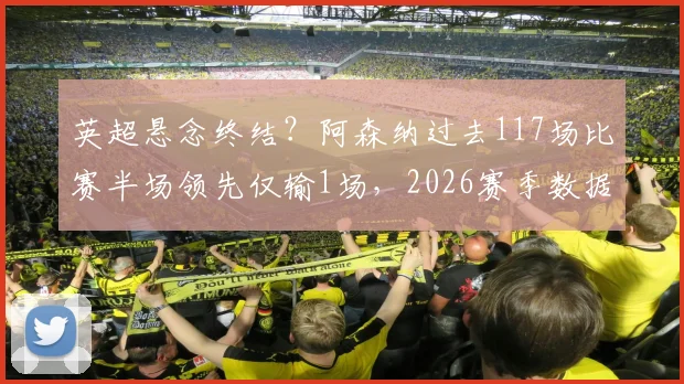 英超悬念终结?阿森纳过去117场比赛半场领先仅输1场,2026赛季数据深度拆解与未来走势分析