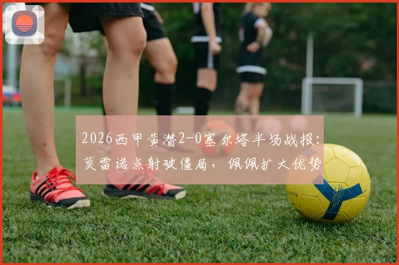 2026西甲黄潜2-0塞尔塔半场战报：莫雷诺点射破僵局，佩佩扩大优势，战术复盘与数据解析