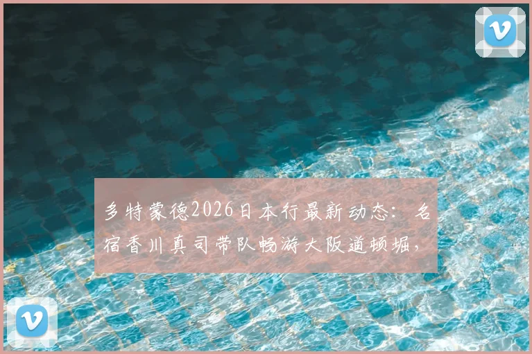 多特蒙德2026日本行最新动态：名宿香川真司带队畅游大阪道顿堀，全队游船现场视频直击