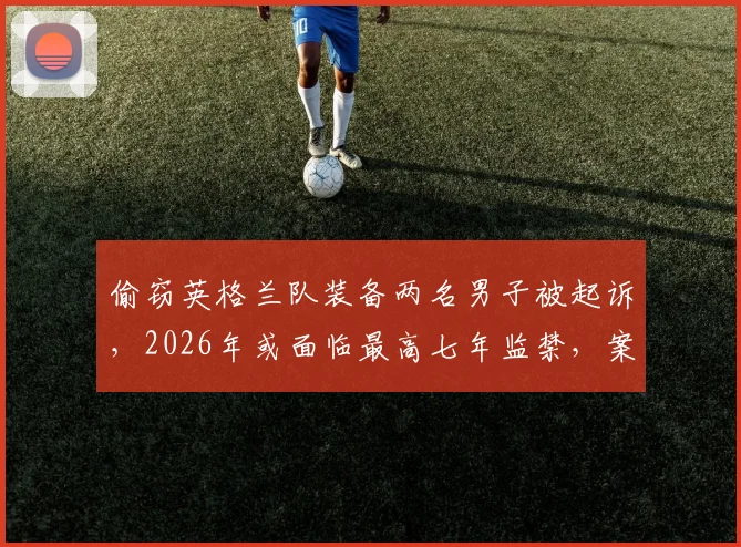 偷窃英格兰队装备两名男子被起诉,2026年或面临最高七年监禁,案件细节披露
