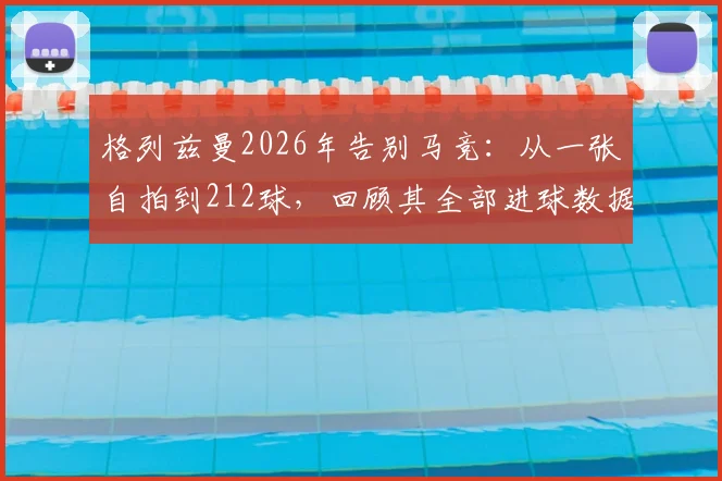 格列兹曼2026年告别马竞：从一张自拍到212球，回顾其全部进球数据与高光时刻