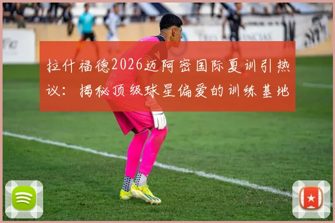 拉什福德2026迈阿密国际夏训引热议：揭秘顶级球星偏爱的训练基地与高档设施