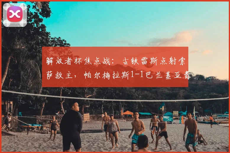 解放者杯焦点战：古铁雷斯点射索萨救主，帕尔梅拉斯1-1巴兰基亚青年