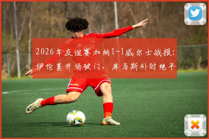 2026年友谊赛加纳1-1威尔士战报：伊伦基开场破门，库马斯补时绝平救主，附全场技术统计及录像回放