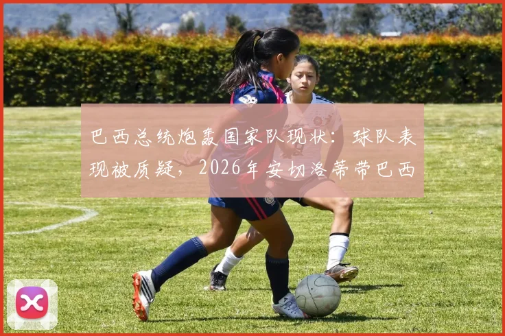 巴西总统炮轰国家队现状:球队表现被质疑,2026年安切洛蒂带巴西还不如用人机?