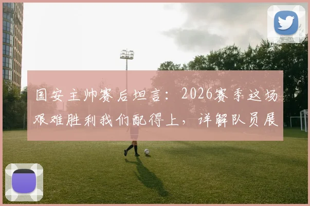 国安主帅赛后坦言：2026赛季这场艰难胜利我们配得上，详解队员展现的坚韧品质与战术关键