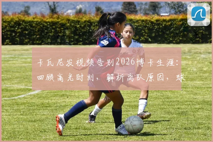 卡瓦尼发视频告别2026博卡生涯：回顾高光时刻，解析离队原因，球迷为何集体破防