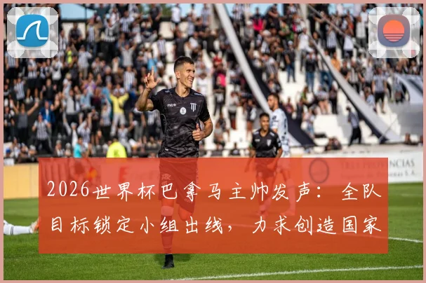 2026世界杯巴拿马主帅发声:全队目标锁定小组出线,力求创造国家队历史,附阵容分析与备战策略