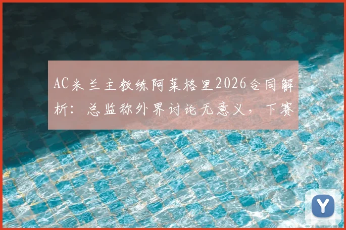 AC米兰主教练阿莱格里2026合同解析：总监称外界讨论无意义，下赛季留任悬念几何？