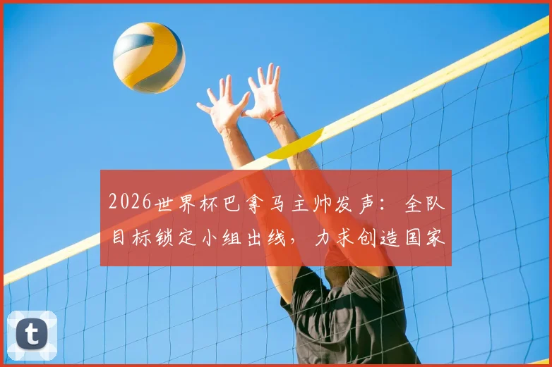 2026世界杯巴拿马主帅发声：全队目标锁定小组出线，力求创造国家队历史，附阵容分析与备战策略