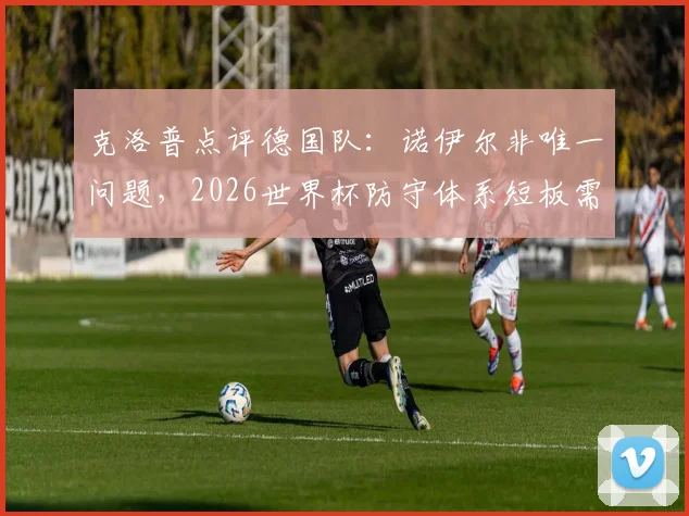 克洛普点评德国队：诺伊尔非唯一问题，2026世界杯防守体系短板需正视