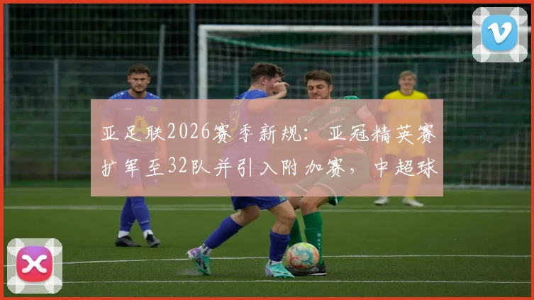 亚足联2026赛季新规：亚冠精英赛扩军至32队并引入附加赛，中超球队参赛前景全解析