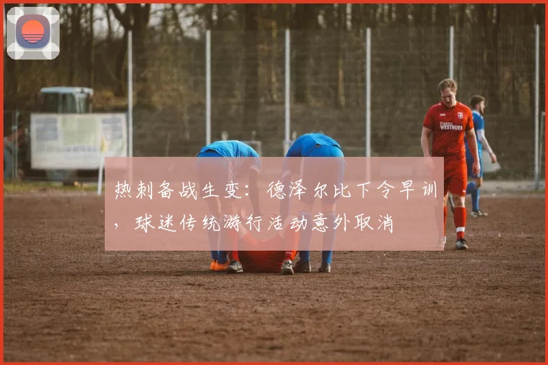 热刺备战生变：德泽尔比下令早训，球迷传统游行活动意外取消