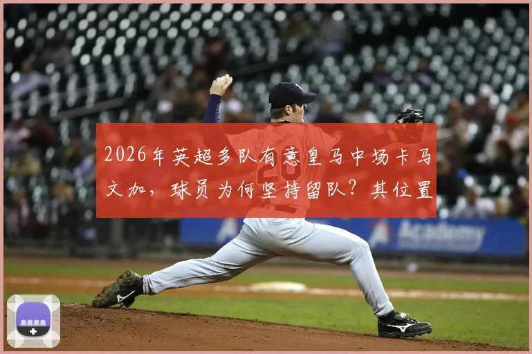 2026年英超多队有意皇马中场卡马文加,球员为何坚持留队?其位置与续约进展解析