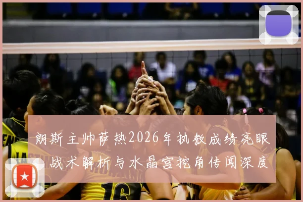 朗斯主帅萨热2026年执教成绩亮眼,战术解析与水晶宫挖角传闻深度追踪