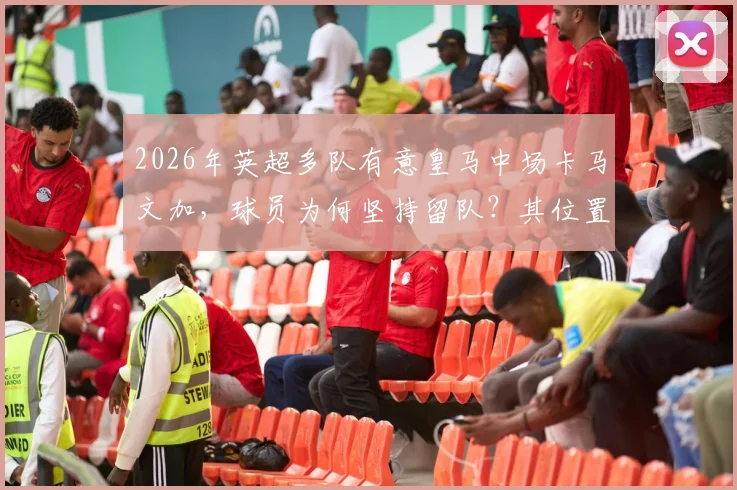 2026年英超多队有意皇马中场卡马文加，球员为何坚持留队？其位置与续约进展解析