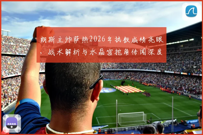 朗斯主帅萨热2026年执教成绩亮眼，战术解析与水晶宫挖角传闻深度追踪