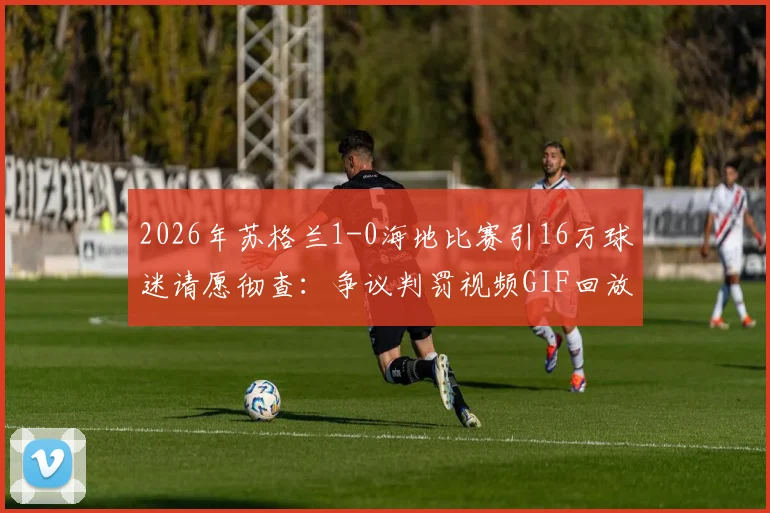 2026年苏格兰1-0海地比赛引16万球迷请愿彻查：争议判罚视频GIF回放，涉事裁判名单与事件深度分析